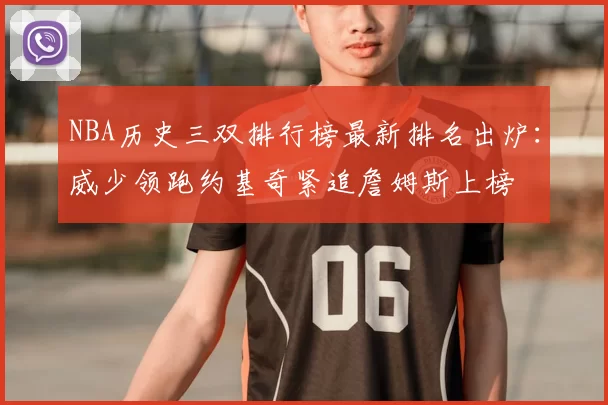 NBA历史三双排行榜最新排名出炉：威少领跑约基奇紧追詹姆斯上榜