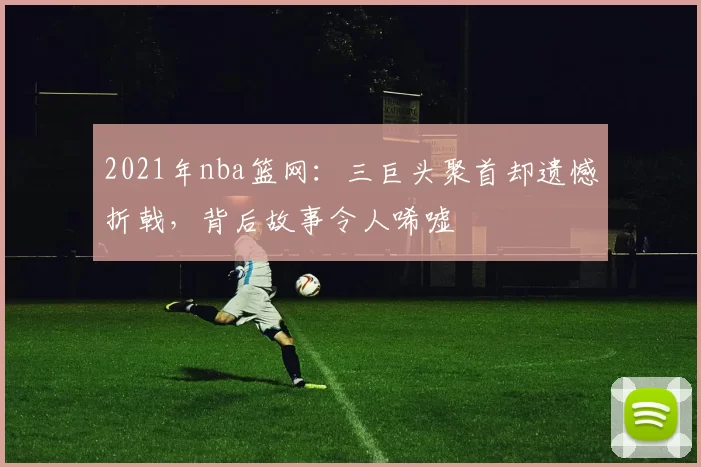2021年nba篮网：三巨头聚首却遗憾折戟，背后故事令人唏嘘
