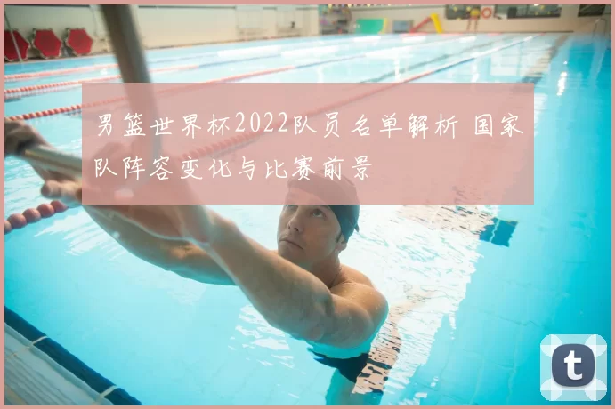 男篮世界杯2022队员名单解析 国家队阵容变化与比赛前景