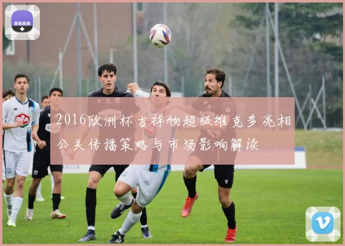 2016欧洲杯吉祥物超级维克多亮相公关传播策略与市场影响解读