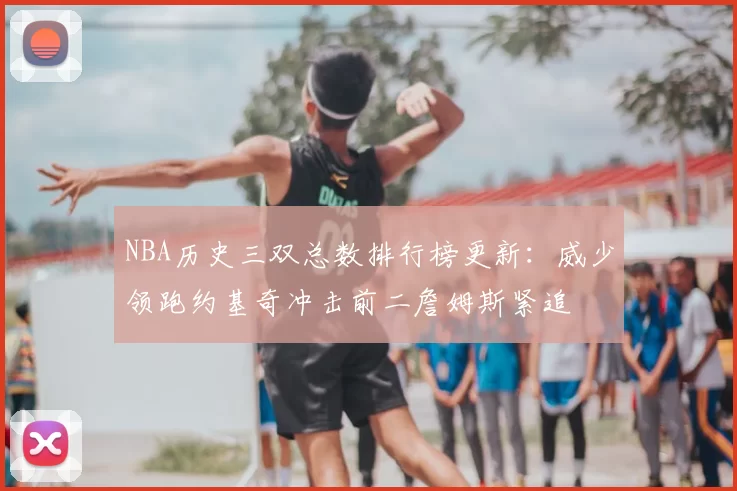 NBA历史三双总数排行榜更新:威少领跑约基奇冲击前二詹姆斯紧追