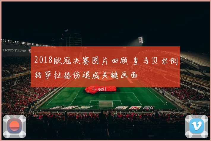 2018欧冠决赛图片回顾 皇马贝尔倒钩萨拉赫伤退成关键画面