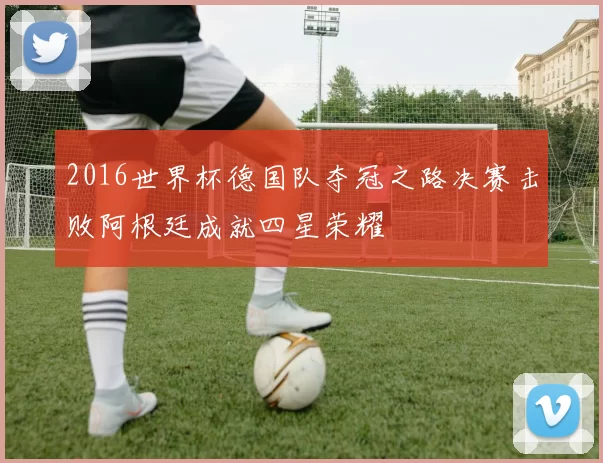 2016世界杯德国队夺冠之路决赛击败阿根廷成就四星荣耀