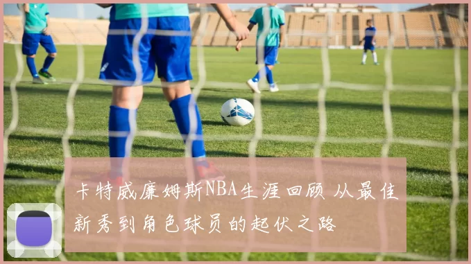 卡特威廉姆斯NBA生涯回顾 从最佳新秀到角色球员的起伏之路