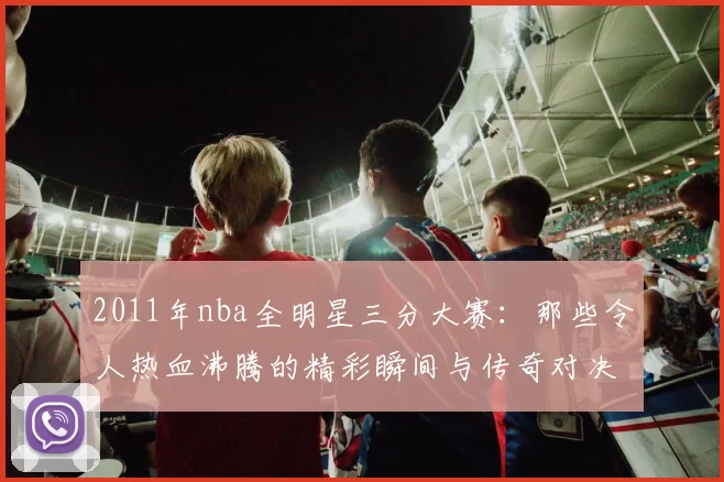 2011年nba全明星三分大赛:那些令人热血沸腾的精彩瞬间与传奇对决