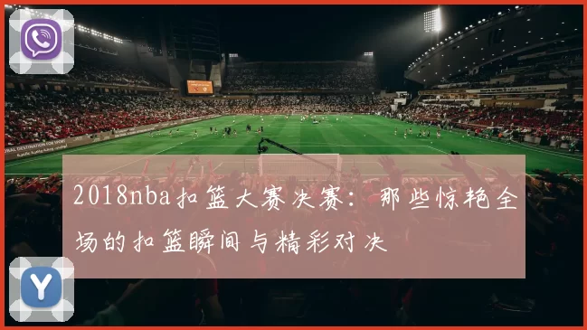 2018nba扣篮大赛决赛：那些惊艳全场的扣篮瞬间与精彩对决