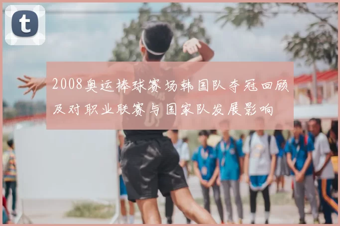 2008奥运棒球赛场韩国队夺冠回顾及对职业联赛与国家队发展影响