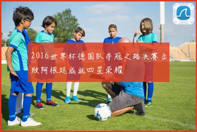 2016世界杯德国队夺冠之路决赛击败阿根廷成就四星荣耀