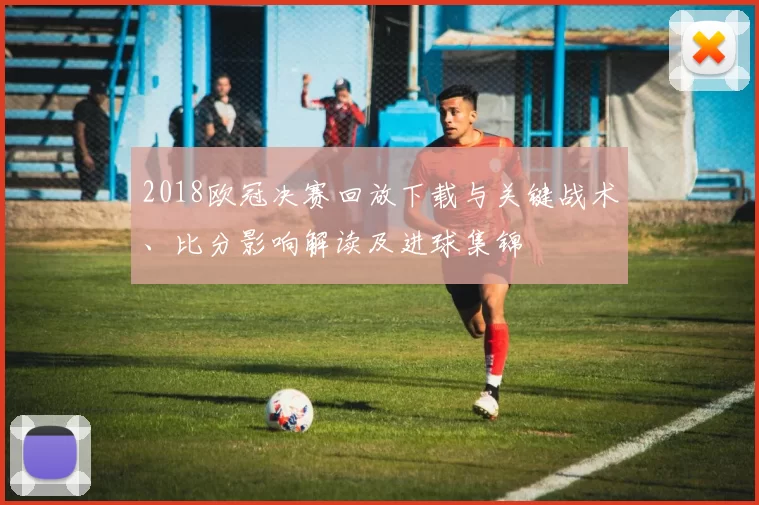 2018欧冠决赛回放下载与关键战术、比分影响解读及进球集锦
