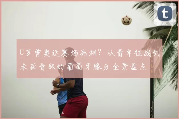 C罗曾奥运赛场亮相？从青年征战到未获晋级的葡萄牙缘分全景盘点