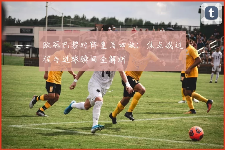 欧冠巴黎对阵皇马回放:焦点战过程与进球瞬间全解析