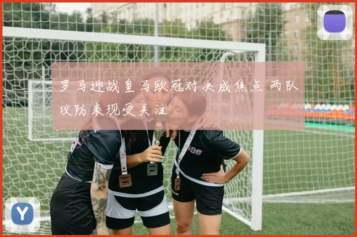 罗马迎战皇马欧冠对决成焦点 两队攻防表现受关注