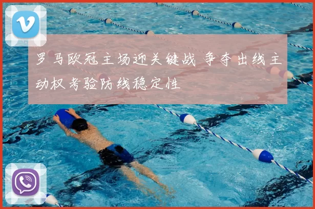 罗马欧冠主场迎关键战 争夺出线主动权考验防线稳定性