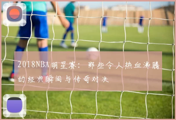 2018NBA明星赛：那些令人热血沸腾的经典瞬间与传奇对决