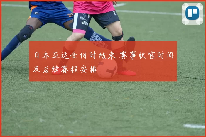 日本亚运会何时结束 赛事收官时间及后续赛程安排