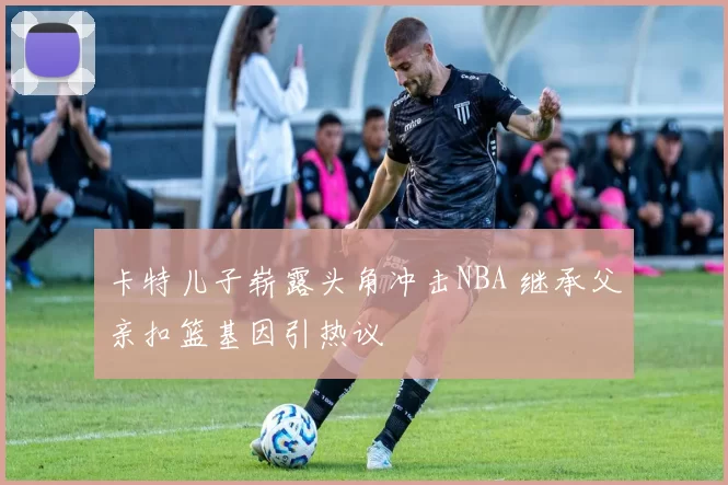 卡特儿子崭露头角冲击NBA 继承父亲扣篮基因引热议