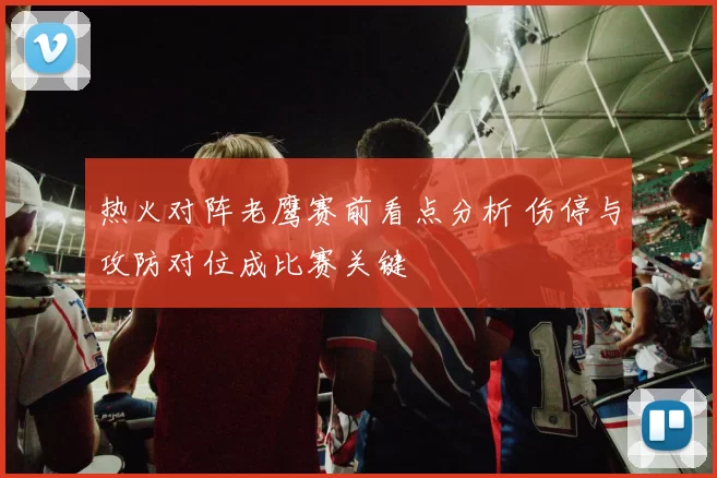 热火对阵老鹰赛前看点分析 伤停与攻防对位成比赛关键