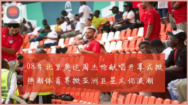 08年北京奥运周杰伦献唱开幕式掀热潮体育界掀亚洲巨星文化浪潮