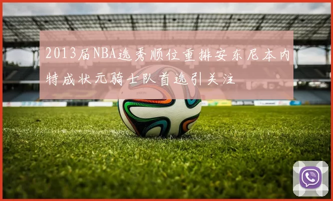 2013届NBA选秀顺位重排安东尼本内特成状元骑士队首选引关注