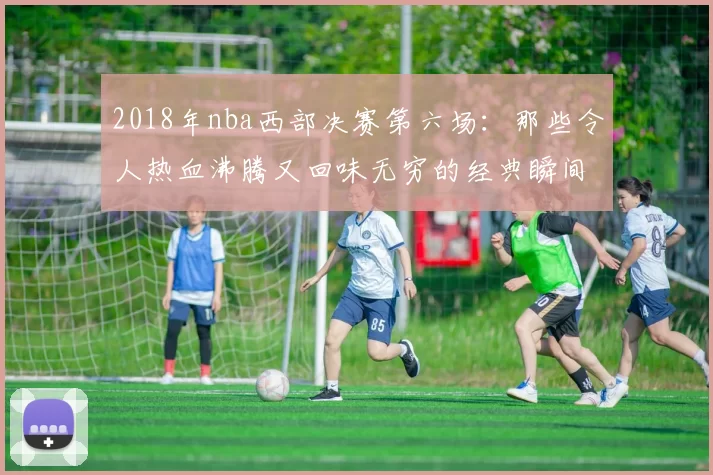 2018年nba西部决赛第六场：那些令人热血沸腾又回味无穷的经典瞬间