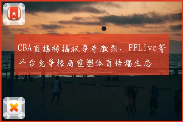 CBA直播转播权争夺激烈，PPLive等平台竞争格局重塑体育传播生态