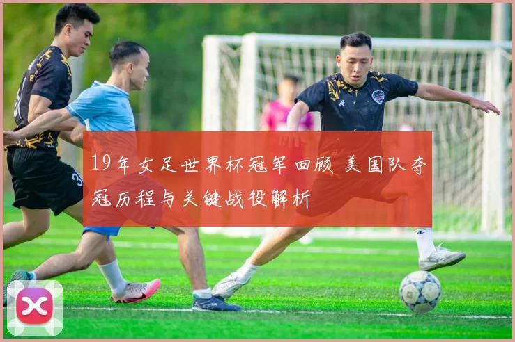 19年女足世界杯冠军回顾 美国队夺冠历程与关键战役解析