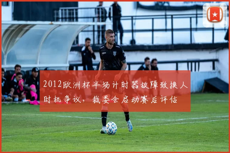 2012欧洲杯半场计时器故障致换人时机争议，裁委会启动赛后评估
