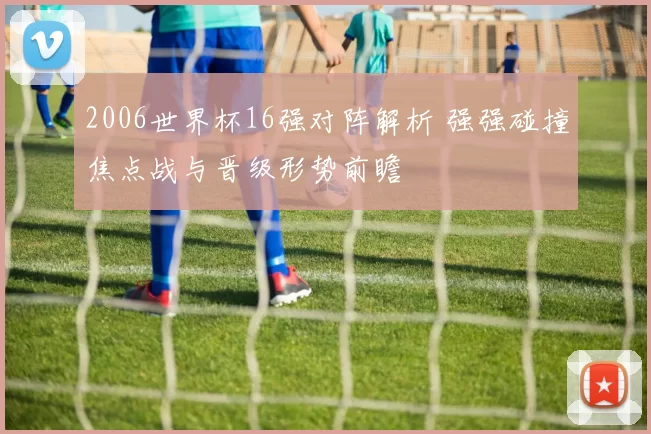 2006世界杯16强对阵解析 强强碰撞焦点战与晋级形势前瞻