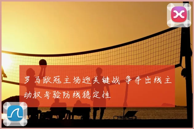 罗马欧冠主场迎关键战 争夺出线主动权考验防线稳定性