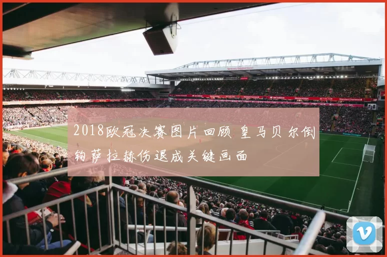 2018欧冠决赛图片回顾 皇马贝尔倒钩萨拉赫伤退成关键画面