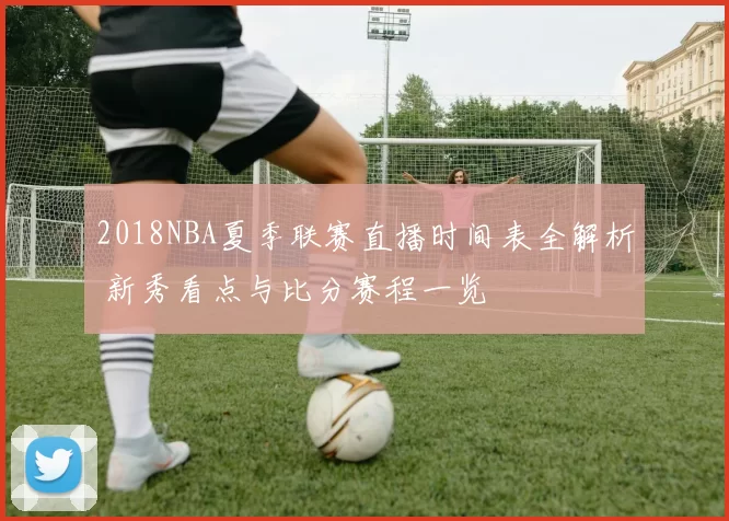 2018NBA夏季联赛直播时间表全解析 新秀看点与比分赛程一览