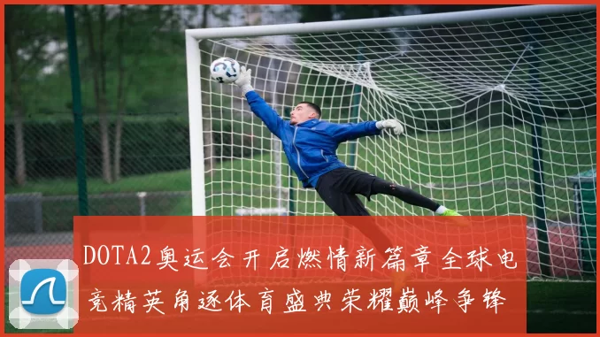 DOTA2奥运会开启燃情新篇章全球电竞精英角逐体育盛典荣耀巅峰争锋即