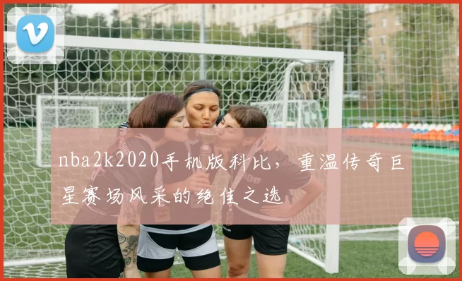 nba2k2020手机版科比，重温传奇巨星赛场风采的绝佳之选