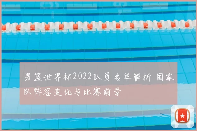 男篮世界杯2022队员名单解析 国家队阵容变化与比赛前景