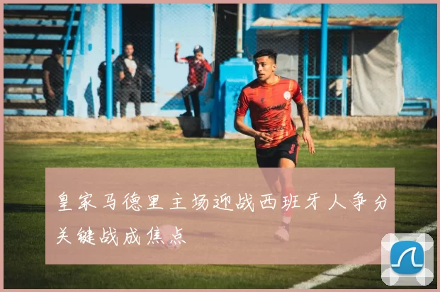 皇家马德里主场迎战西班牙人争分关键战成焦点