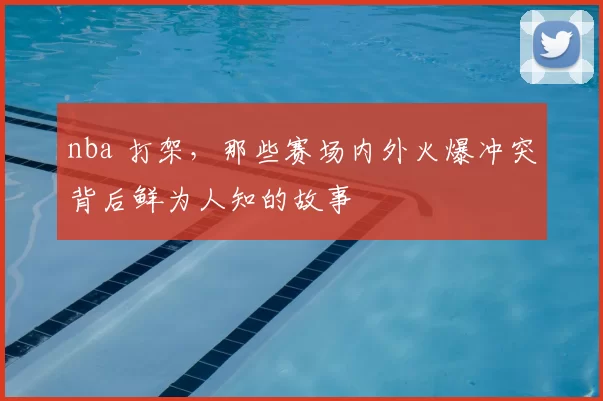 nba 打架,那些赛场内外火爆冲突背后鲜为人知的故事