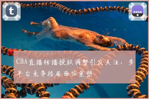 CBA直播转播授权调整引发关注，多平台竞争格局面临重塑