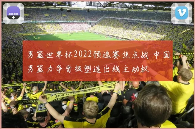 男篮世界杯2022预选赛焦点战 中国男篮力争晋级塑造出线主动权