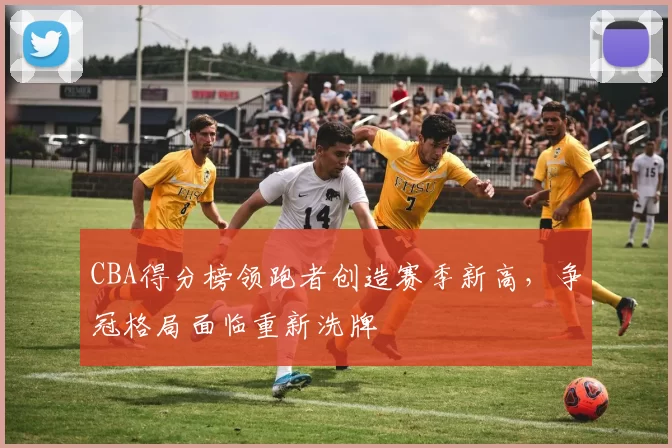 CBA得分榜领跑者创造赛季新高，争冠格局面临重新洗牌