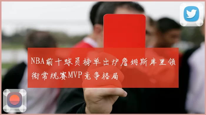 NBA前十球员榜单出炉詹姆斯库里领衔常规赛MVP竞争格局