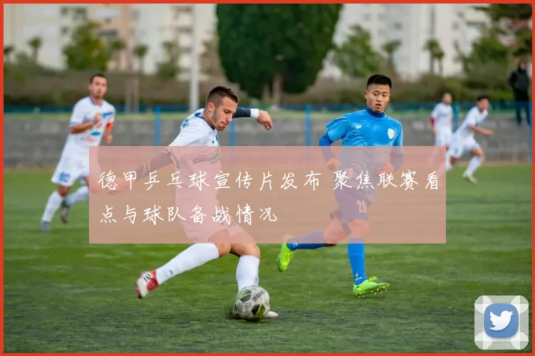 德甲乒乓球宣传片发布 聚焦联赛看点与球队备战情况