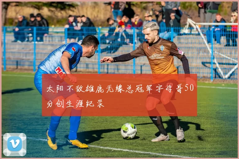 太阳不敌雄鹿无缘总冠军字母哥50分创生涯纪录