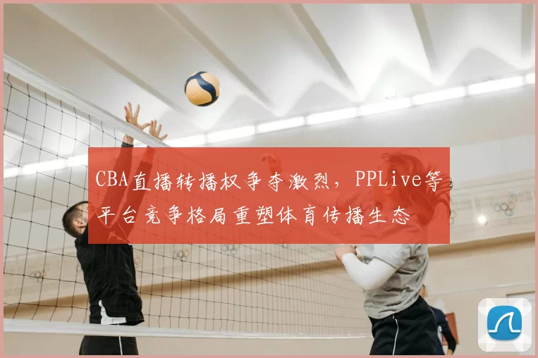 CBA直播转播权争夺激烈，PPLive等平台竞争格局重塑体育传播生态