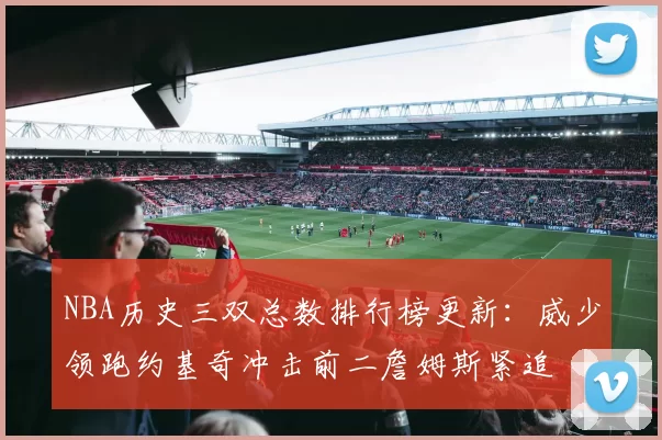 NBA历史三双总数排行榜更新：威少领跑约基奇冲击前二詹姆斯紧追