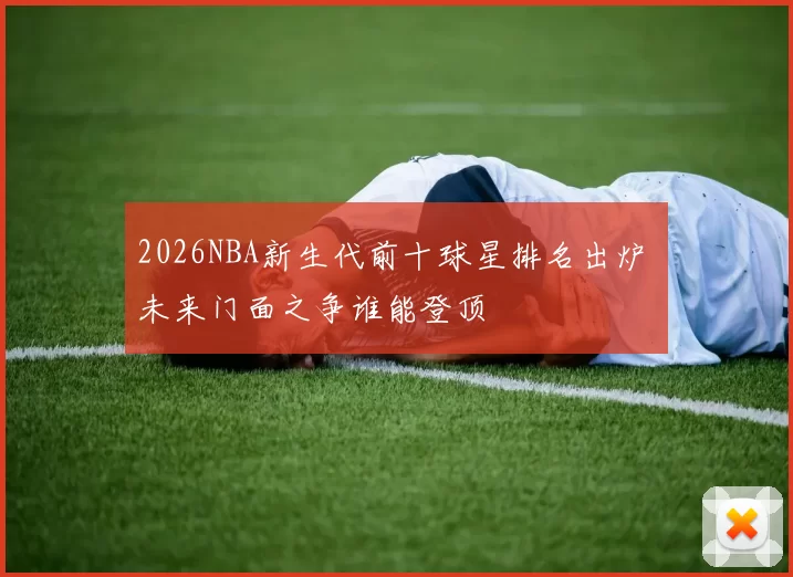 2026NBA新生代前十球星排名出炉 未来门面之争谁能登顶