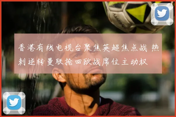 香港有线电视台聚焦英超焦点战 热刺逆转曼联抢回欧战席位主动权