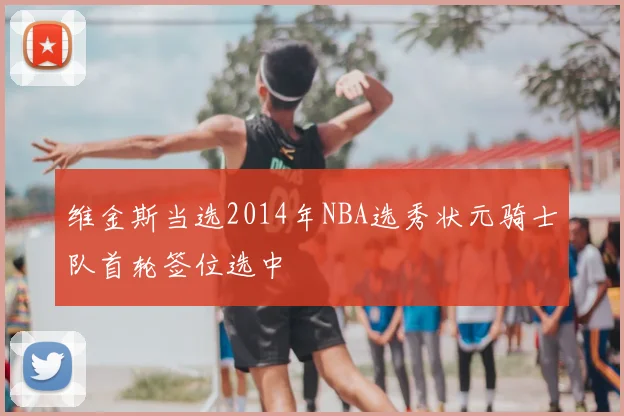 维金斯当选2014年NBA选秀状元骑士队首轮签位选中