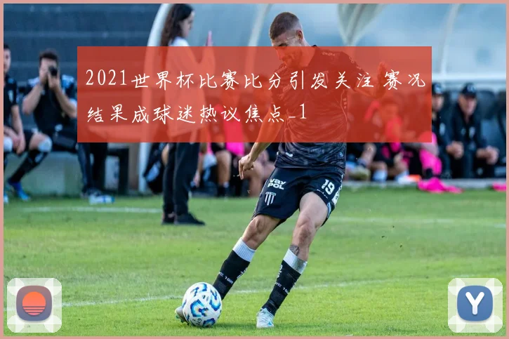 2021世界杯比赛比分引发关注 赛况结果成球迷热议焦点_1