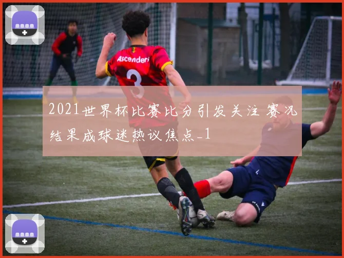 2021世界杯比赛比分引发关注 赛况结果成球迷热议焦点_1