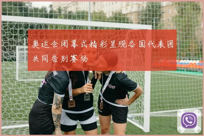 奥运会闭幕式精彩呈现各国代表团共同告别赛场